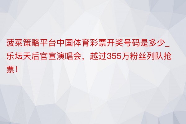 菠菜策略平台中国体育彩票开奖号码是多少_乐坛天后官宣演唱会，越过355万粉丝列队抢票！